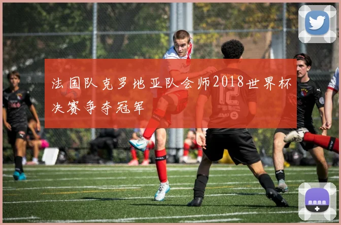 法国队克罗地亚队会师2018世界杯决赛争夺冠军