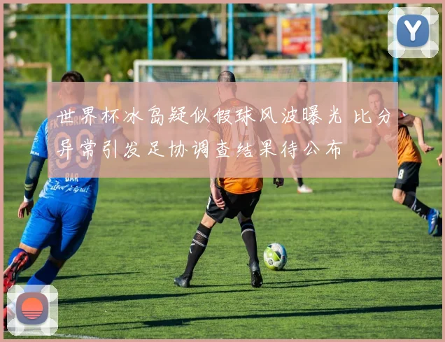 世界杯冰岛疑似假球风波曝光 比分异常引发足协调查结果待公布