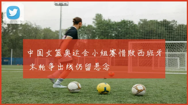 中国女篮奥运会小组赛惜败西班牙 末轮争出线仍留悬念