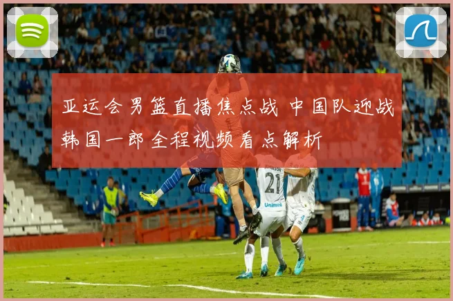 亚运会男篮直播焦点战 中国队迎战韩国一郎全程视频看点解析
