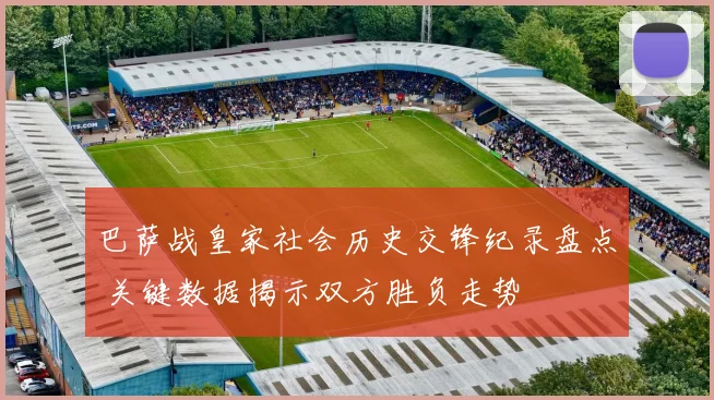 巴萨战皇家社会历史交锋纪录盘点 关键数据揭示双方胜负走势