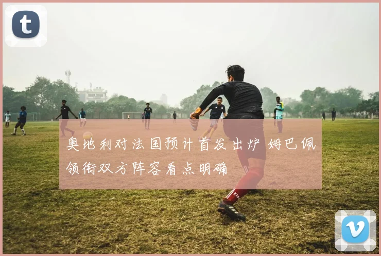 奥地利对法国预计首发出炉 姆巴佩领衔双方阵容看点明确