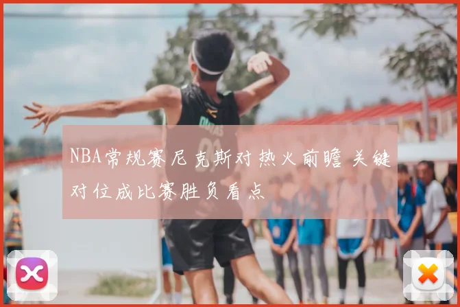 NBA常规赛尼克斯对热火前瞻 关键对位成比赛胜负看点