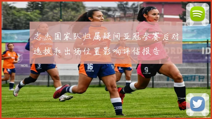 志杰国家队归属疑问亚冠参赛后对选拔和出场位置影响评估报告