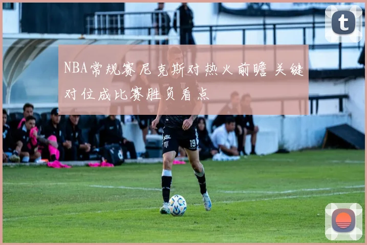 NBA常规赛尼克斯对热火前瞻 关键对位成比赛胜负看点