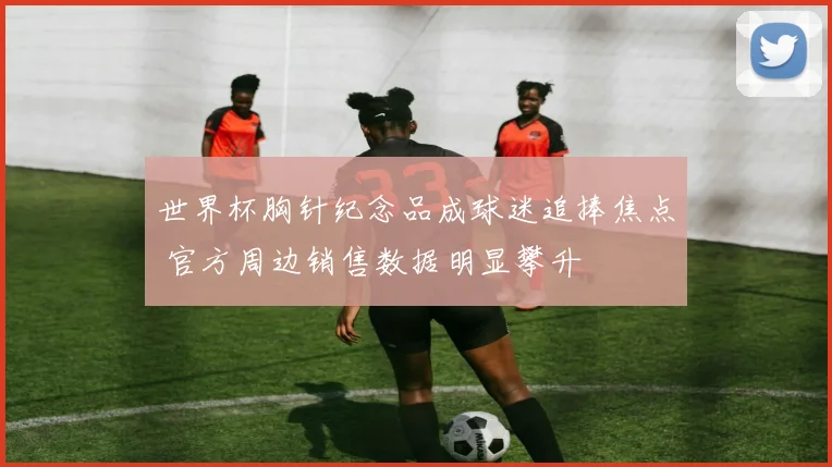 世界杯胸针纪念品成球迷追捧焦点 官方周边销售数据明显攀升