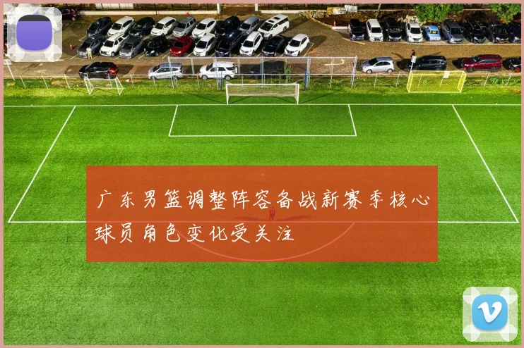 广东男篮调整阵容备战新赛季核心球员角色变化受关注