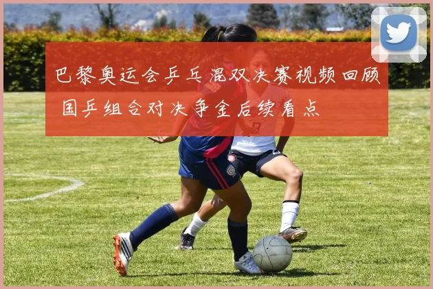 巴黎奥运会乒乓混双决赛视频回顾 国乒组合对决争金后续看点