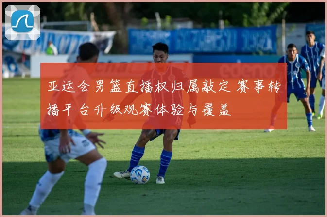 亚运会男篮直播权归属敲定 赛事转播平台升级观赛体验与覆盖