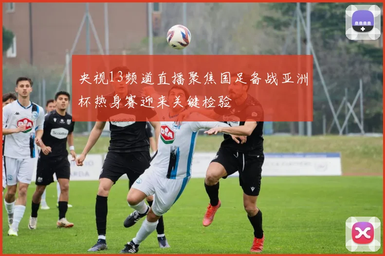央视13频道直播聚焦国足备战亚洲杯热身赛迎来关键检验