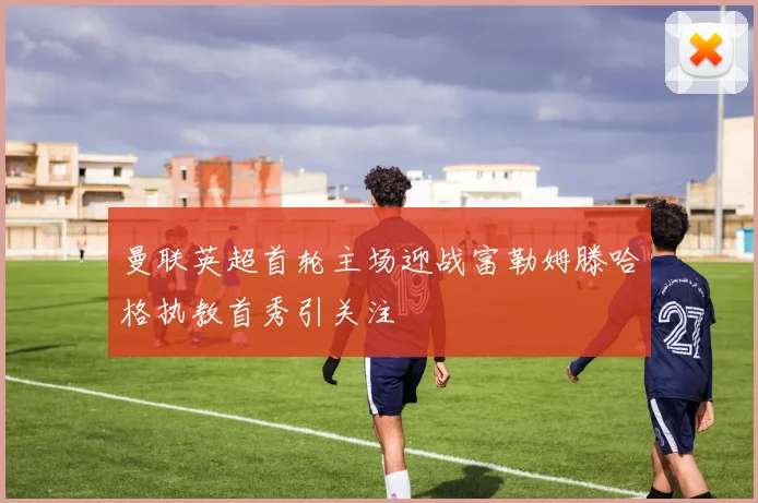 曼联英超首轮主场迎战富勒姆滕哈格执教首秀引关注