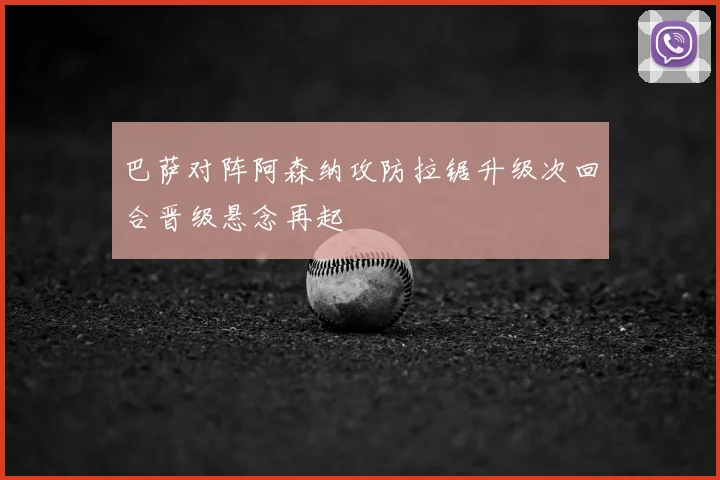 巴萨对阵阿森纳攻防拉锯升级次回合晋级悬念再起