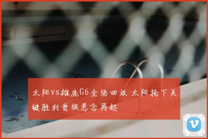 太阳vs雄鹿G6全场回放 太阳抢下关键胜利晋级悬念再起
