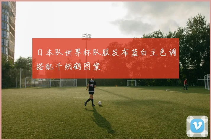 日本队世界杯队服发布蓝白主色调搭配千纸鹤图案