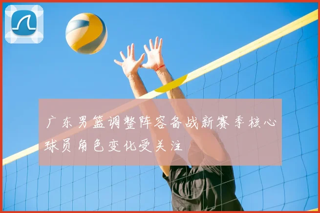 广东男篮调整阵容备战新赛季核心球员角色变化受关注