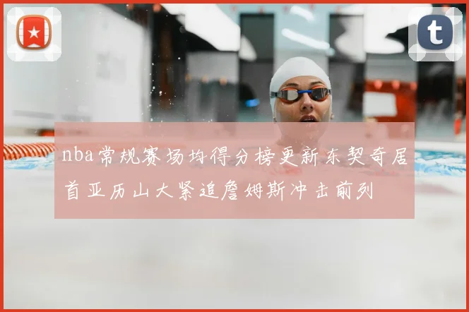 nba常规赛场均得分榜更新东契奇居首亚历山大紧追詹姆斯冲击前列