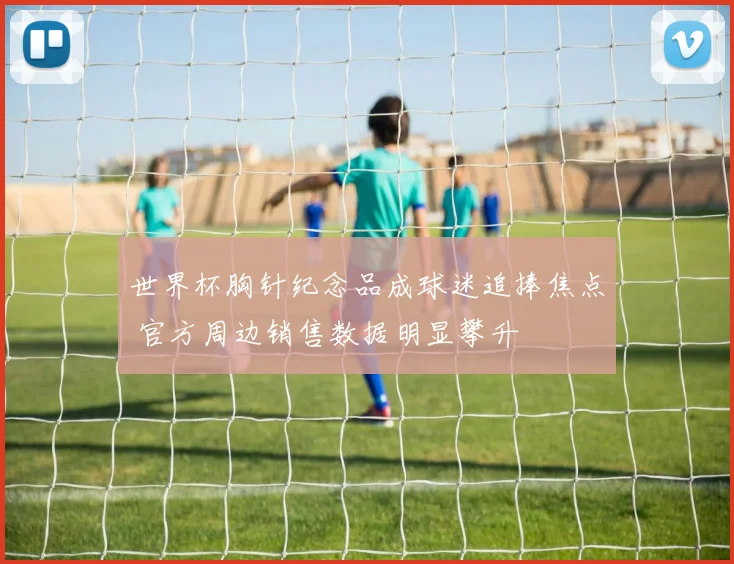 世界杯胸针纪念品成球迷追捧焦点 官方周边销售数据明显攀升