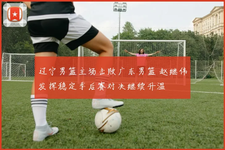 辽宁男篮主场击败广东男篮 赵继伟发挥稳定季后赛对决继续升温