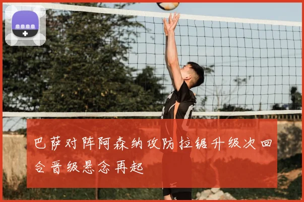 巴萨对阵阿森纳攻防拉锯升级次回合晋级悬念再起