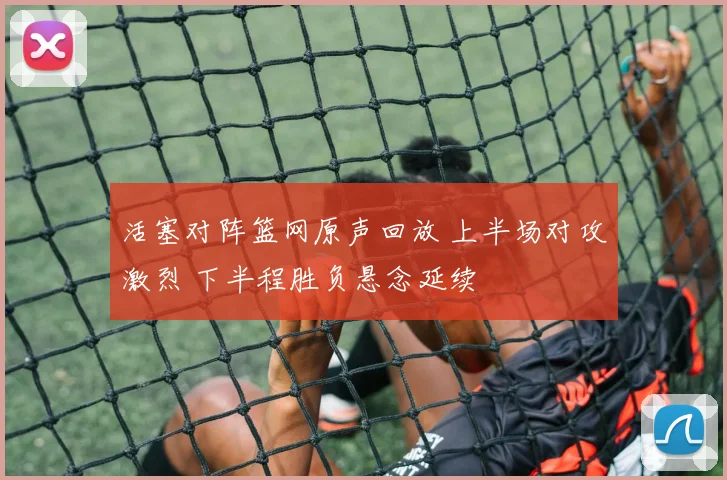 活塞对阵篮网原声回放 上半场对攻激烈 下半程胜负悬念延续
