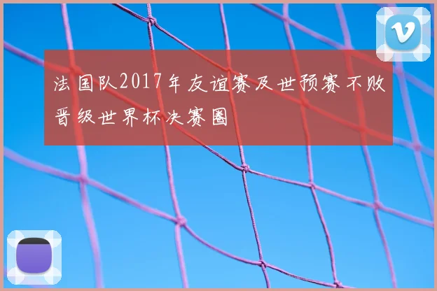 法国队2017年友谊赛及世预赛不败晋级世界杯决赛圈