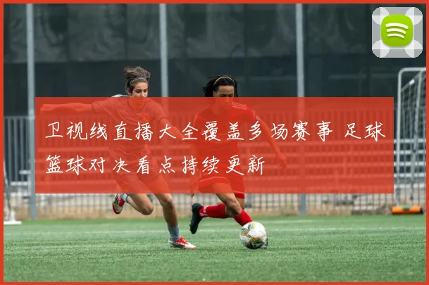 卫视线直播大全覆盖多场赛事 足球篮球对决看点持续更新