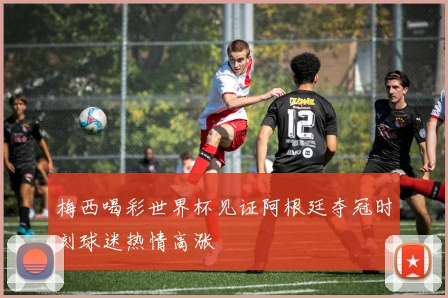 梅西喝彩世界杯见证阿根廷夺冠时刻球迷热情高涨