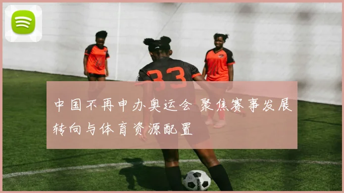 中国不再申办奥运会 聚焦赛事发展转向与体育资源配置