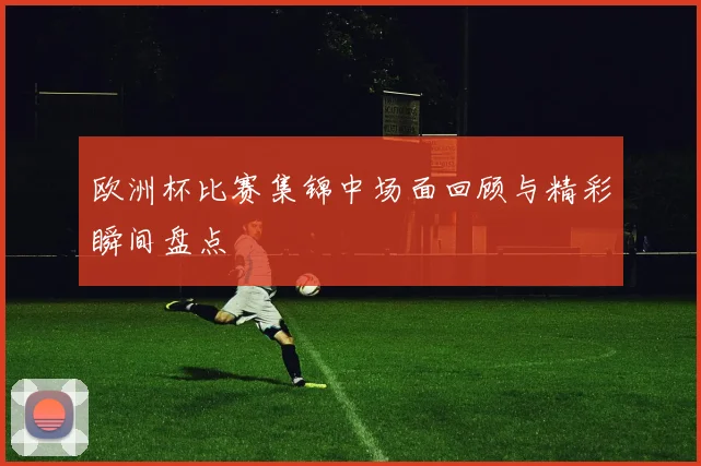 欧洲杯比赛集锦中场面回顾与精彩瞬间盘点