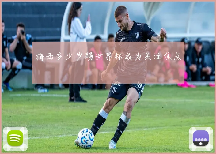 梅西多少岁踢世界杯成为关注焦点