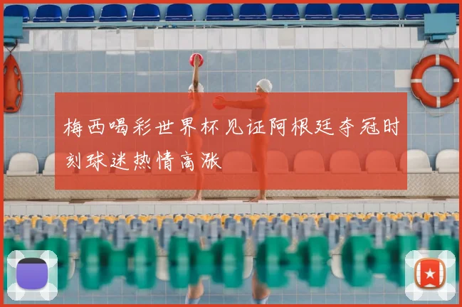 梅西喝彩世界杯见证阿根廷夺冠时刻球迷热情高涨